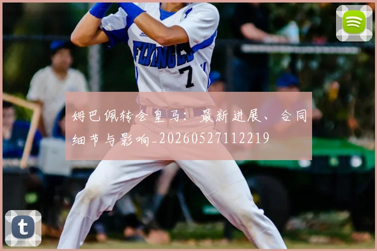 姆巴佩转会皇马:最新进展、合同细节与影响_20260527112219