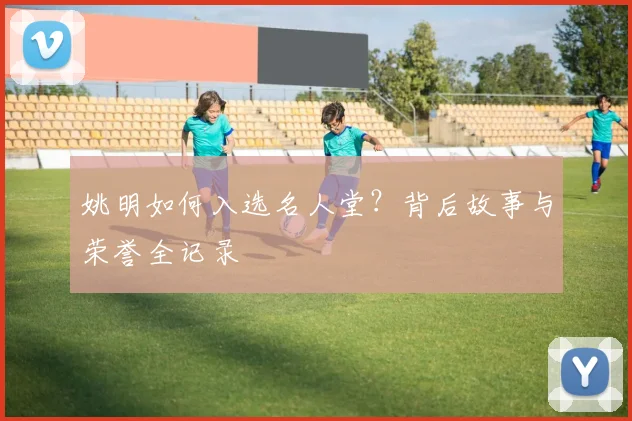 姚明如何入选名人堂?背后故事与荣誉全记录