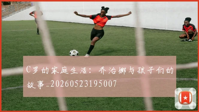C罗的家庭生活：乔治娜与孩子们的故事_20260523195007