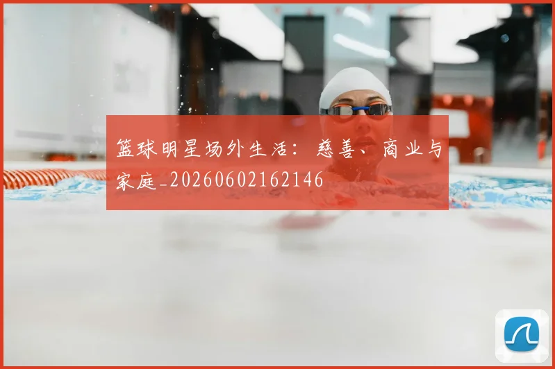 篮球明星场外生活：慈善、商业与家庭_20260602162146