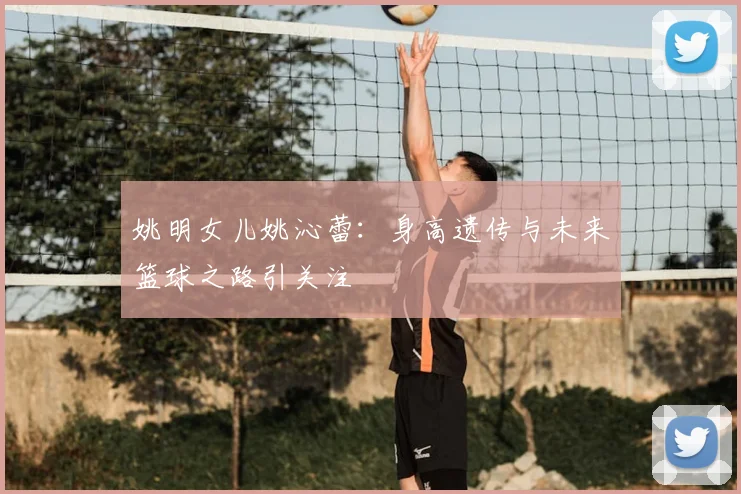姚明女儿姚沁蕾：身高遗传与未来篮球之路引关注