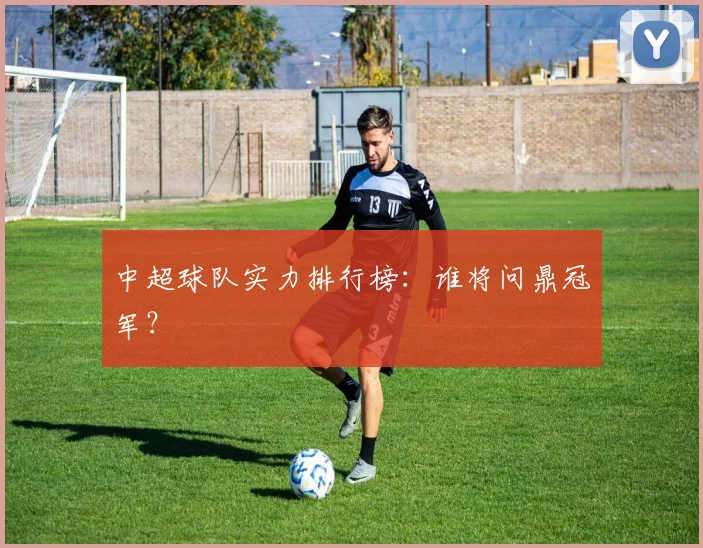 中超球队实力排行榜：谁将问鼎冠军？
