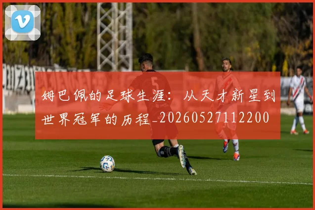 姆巴佩的足球生涯:从天才新星到世界冠军的历程_20260527112200