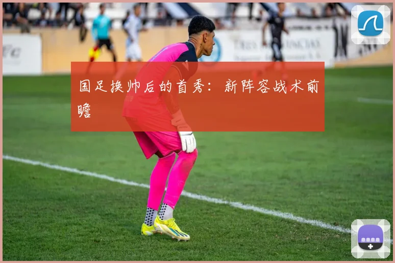 国足换帅后的首秀：新阵容战术前瞻