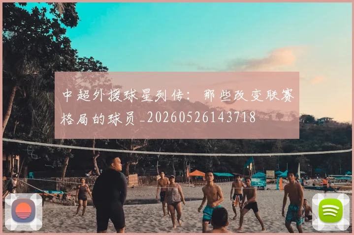 中超外援球星列传:那些改变联赛格局的球员_20260526143718