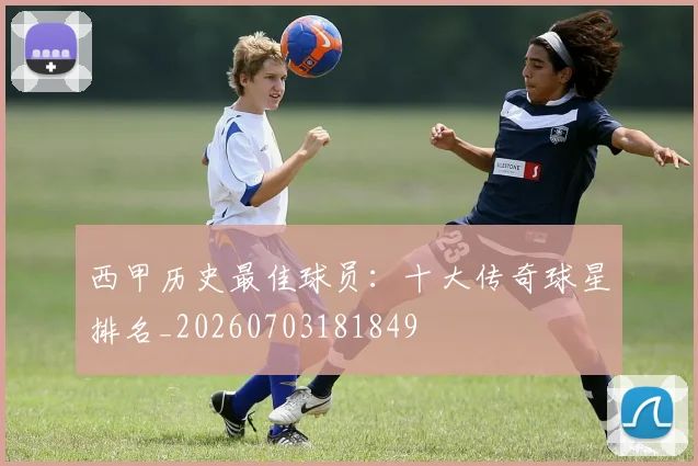 西甲历史最佳球员：十大传奇球星排名_20260703181849