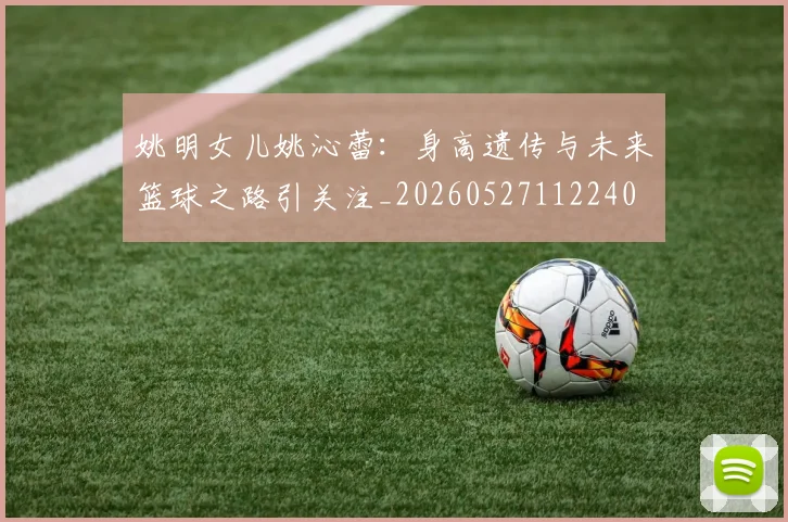 姚明女儿姚沁蕾:身高遗传与未来篮球之路引关注_20260527112240